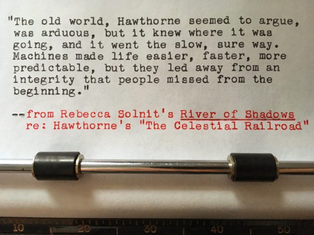 Rebecca Solnit, River of Shadows, re: Hawthorne’s “The Celestial Railroad”: “The old world, Hawthorne seemed to argue, was arduous, but it knew where it was going, and it went the slow sure way. Machines made life easier, faster, more predictable, but they led away from an integrity that people missed from the beginning.”