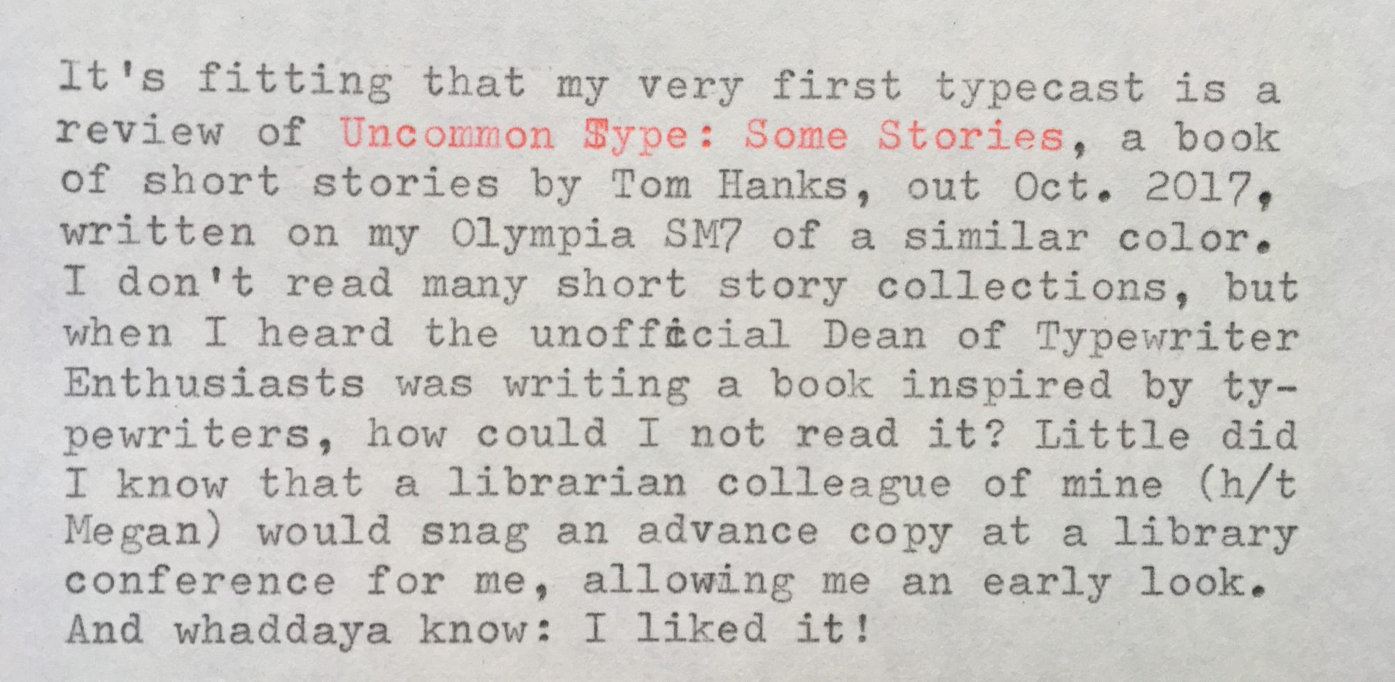 It's fitting that my very first typecast is a review of "Uncommon Type: Some Stories", a book of short stories by Tom Hanks (out October 2017), written on my Olympia SM7 of a similar color. I don't read many short story collections, but when I heard the unofficial Dean of Typewriter Enthusiasts was writing a book inspired by typewriters, how could I not read it? Little did I know that a librarian colleague (h/t Megan) would snag an advance copy at a library conference for me, allowing me an early look. And whaddaya know: I liked it! But I *would* say that, right? "Of course the typewriter and Tom Hanks fan would like it!" Since I knew I was biased, I tried to read the book as if I'd picked it up at random without knowing its very famous author. And I liked it even then, though there are clues throughout that point to Hanks being the author. There are stories about World War II, the Apollo missions, and the life of a famous actor during a whirlwind press junket, no doubt influenced by Hanks' well-known interests and career. The bulk of the writing, though, is characteristic of simply a good writer, famous or otherwise. The highlight might be "Christmas Eve 1953", which alternates between a sweetly rendered scene of a World War II vet at home with his family and his vivid flashbacks to the Battle of the Bulge. I also really enjoyed "The Past is Important to Us", set in the near-future when time travel is possible but only to a specific time and place for 22 hours at a time. This brings a billionaire to the 1939 New York World's Fair repeatedly to track down an enchanting mystery woman. Has the makings of a great short film. Several stories feature the same friend group but with a different focus in each: "Three Exhausting Weeks" follows a listless man who gets more than he bargained for when he starts dating his type-A friend; "Alan Bean Plus Four" (so-named for the fourth person to walk on the moon) sends the gang on a fantastical, slapdash trip around the Moon; and "Steve Wong is Perfect" has them cheering on a reluctant bowling prodigy. Each story leads off with a picture of the typewriter mentioned in the story, be it a Hammond Type-o-Matic, Groma Kolibri, or Selectric. Most of them are used or mentioned only in passing (for a story dedicated exclusively to typewriters, typeheads can skip to the delightful "These Are the Meditations of My Heart", which includes a paean to the Hermes 2000), so people who didn't come to the book for the typewriters (perish the thought!) will still enjoy a fairly diverse assemblage of stories and characters. Perhaps it shouldn't be surprising that Hanks exhibits in his writing an actor's keen sense of relationships and scenic flow. It *was* surprising that this wasn't the case for dialogue, which is often over-written. But I ain't mad. I'd recommend this not only as a typewriter fan but as a librarian, to readers in search of small-dose stories that trigger a smile as often as a twinge of longing. May this book recruit ever more people into the glorious Typewriter Revolution!